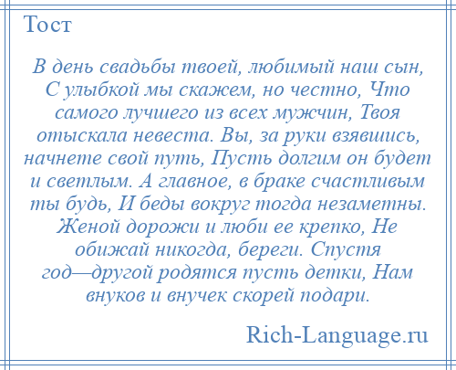 
    В день свадьбы твоей, любимый наш сын, С улыбкой мы скажем, но честно, Что самого лучшего из всех мужчин, Твоя отыскала невеста. Вы, за руки взявшись, начнете свой путь, Пусть долгим он будет и светлым. А главное, в браке счастливым ты будь, И беды вокруг тогда незаметны. Женой дорожи и люби ее крепко, Не обижай никогда, береги. Спустя год—другой родятся пусть детки, Нам внуков и внучек скорей подари.