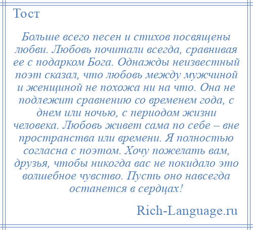 
    Больше всего песен и стихов посвящены любви. Любовь почитали всегда, сравнивая ее с подарком Бога. Однажды неизвестный поэт сказал, что любовь между мужчиной и женщиной не похожа ни на что. Она не подлежит сравнению со временем года, с днем или ночью, с периодом жизни человека. Любовь живет сама по себе – вне пространства или времени. Я полностью согласна с поэтом. Хочу пожелать вам, друзья, чтобы никогда вас не покидало это волшебное чувство. Пусть оно навсегда останется в сердцах!