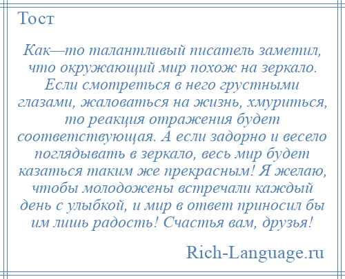 
    Как—то талантливый писатель заметил, что окружающий мир похож на зеркало. Если смотреться в него грустными глазами, жаловаться на жизнь, хмуриться, то реакция отражения будет соответствующая. А если задорно и весело поглядывать в зеркало, весь мир будет казаться таким же прекрасным! Я желаю, чтобы молодожены встречали каждый день с улыбкой, и мир в ответ приносил бы им лишь радость! Счастья вам, друзья!