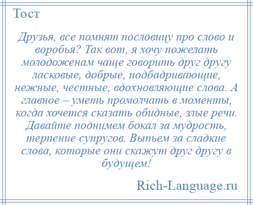 
    Друзья, все помнят пословицу про слово и воробья? Так вот, я хочу пожелать молодоженам чаще говорить друг другу ласковые, добрые, подбадривающие, нежные, честные, вдохновляющие слова. А главное – уметь промолчать в моменты, когда хочется сказать обидные, злые речи. Давайте поднимем бокал за мудрость, терпение супругов. Выпьем за сладкие слова, которые они скажут друг другу в будущем!