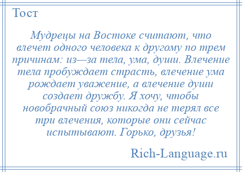 
    Мудрецы на Востоке считают, что влечет одного человека к другому по трем причинам: из—за тела, ума, души. Влечение тела пробуждает страсть, влечение ума рождает уважение, а влечение души создает дружбу. Я хочу, чтобы новобрачный союз никогда не терял все три влечения, которые они сейчас испытывают. Горько, друзья!