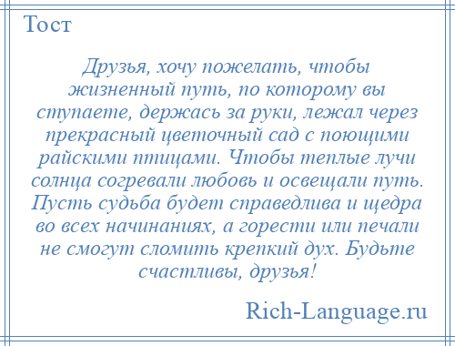 
    Друзья, хочу пожелать, чтобы жизненный путь, по которому вы ступаете, держась за руки, лежал через прекрасный цветочный сад с поющими райскими птицами. Чтобы теплые лучи солнца согревали любовь и освещали путь. Пусть судьба будет справедлива и щедра во всех начинаниях, а горести или печали не смогут сломить крепкий дух. Будьте счастливы, друзья!