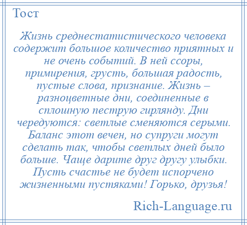 
    Жизнь среднестатистического человека содержит большое количество приятных и не очень событий. В ней ссоры, примирения, грусть, большая радость, пустые слова, признание. Жизнь – разноцветные дни, соединенные в сплошную пеструю гирлянду. Дни чередуются: светлые сменяются серыми. Баланс этот вечен, но супруги могут сделать так, чтобы светлых дней было больше. Чаще дарите друг другу улыбки. Пусть счастье не будет испорчено жизненными пустяками! Горько, друзья!