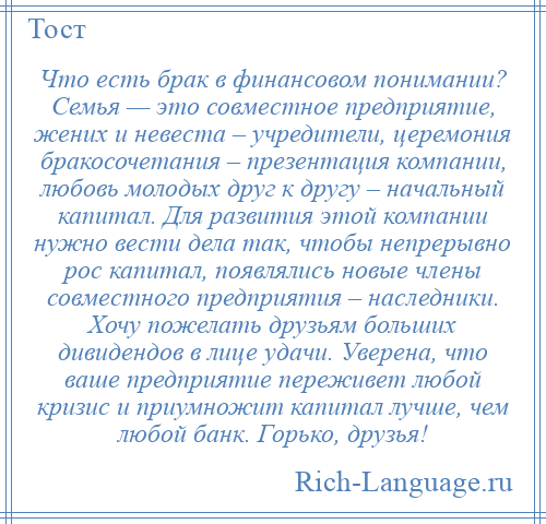 
    Что есть брак в финансовом понимании? Семья — это совместное предприятие, жених и невеста – учредители, церемония бракосочетания – презентация компании, любовь молодых друг к другу – начальный капитал. Для развития этой компании нужно вести дела так, чтобы непрерывно рос капитал, появлялись новые члены совместного предприятия – наследники. Хочу пожелать друзьям больших дивидендов в лице удачи. Уверена, что ваше предприятие переживет любой кризис и приумножит капитал лучше, чем любой банк. Горько, друзья!