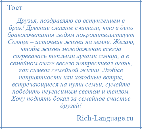 
    Друзья, поздравляю со вступлением в брак! Древние славяне считали, что в день бракосочетания людям покровительствует Солнце – источник жизни на земле. Желаю, чтобы жизнь молодоженов всегда согревалась теплыми лучами солнца, а в семейном очаге весело потрескивал огонь, как символ семейной жизни. Любые неприятности или холодные ветры, встречающиеся на пути семьи, сумейте победить неугасимым светом и теплом. Хочу поднять бокал за семейное счастье друзей!