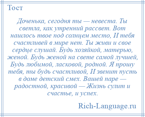 
    Доченька, сегодня ты — невеста. Ты светла, как утренний рассвет. Вот нашлось твое под солнцем место, И тебя счастливей в мире нет. Ты живи и свое сердце слушай. Будь хозяйкой, матерью, женой. Будь женой на свете самой лучшей, Будь любимой, ласковой, родной. Я прошу тебя, ты будь счастливой, И звенит пусть в доме детский смех. Вашей паре — радостной, красивой — Жизнь сулит и счастье, и успех.