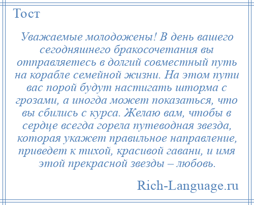 
    Уважаемые молодожены! В день вашего сегодняшнего бракосочетания вы отправляетесь в долгий совместный путь на корабле семейной жизни. На этом пути вас порой будут настигать шторма с грозами, а иногда может показаться, что вы сбились с курса. Желаю вам, чтобы в сердце всегда горела путеводная звезда, которая укажет правильное направление, приведет к тихой, красивой гавани, и имя этой прекрасной звезды – любовь.