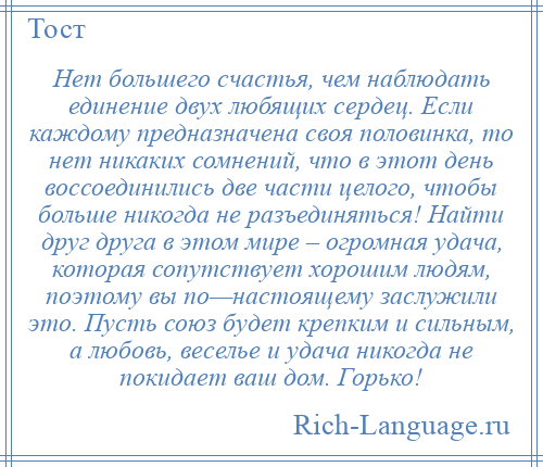 
    Нет большего счастья, чем наблюдать единение двух любящих сердец. Если каждому предназначена своя половинка, то нет никаких сомнений, что в этот день воссоединились две части целого, чтобы больше никогда не разъединяться! Найти друг друга в этом мире – огромная удача, которая сопутствует хорошим людям, поэтому вы по—настоящему заслужили это. Пусть союз будет крепким и сильным, а любовь, веселье и удача никогда не покидает ваш дом. Горько!