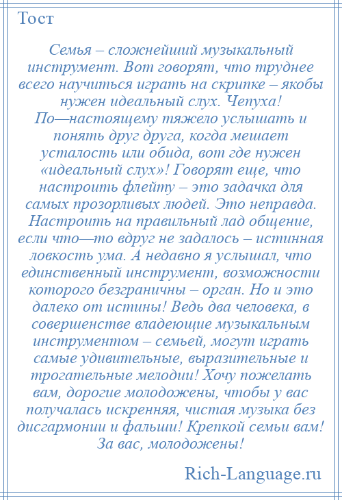 
    Семья – сложнейший музыкальный инструмент. Вот говорят, что труднее всего научиться играть на скрипке – якобы нужен идеальный слух. Чепуха! По—настоящему тяжело услышать и понять друг друга, когда мешает усталость или обида, вот где нужен «идеальный слух»! Говорят еще, что настроить флейту – это задачка для самых прозорливых людей. Это неправда. Настроить на правильный лад общение, если что—то вдруг не задалось – истинная ловкость ума. А недавно я услышал, что единственный инструмент, возможности которого безграничны – орган. Но и это далеко от истины! Ведь два человека, в совершенстве владеющие музыкальным инструментом – семьей, могут играть самые удивительные, выразительные и трогательные мелодии! Хочу пожелать вам, дорогие молодожены, чтобы у вас получалась искренняя, чистая музыка без дисгармонии и фальши! Крепкой семьи вам! За вас, молодожены!