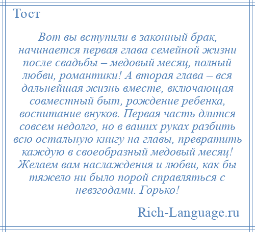 
    Вот вы вступили в законный брак, начинается первая глава семейной жизни после свадьбы – медовый месяц, полный любви, романтики! А вторая глава – вся дальнейшая жизнь вместе, включающая совместный быт, рождение ребенка, воспитание внуков. Первая часть длится совсем недолго, но в ваших руках разбить всю остальную книгу на главы, превратить каждую в своеобразный медовый месяц! Желаем вам наслаждения и любви, как бы тяжело ни было порой справляться с невзгодами. Горько!