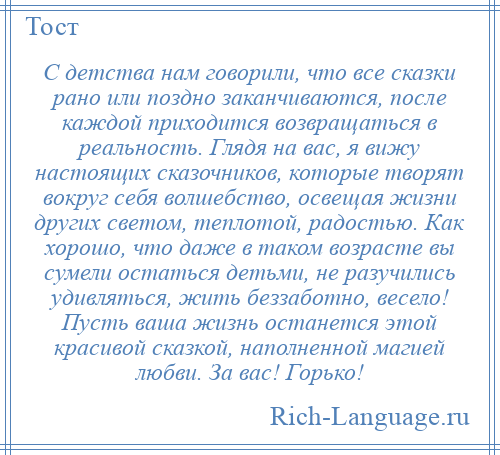 
    С детства нам говорили, что все сказки рано или поздно заканчиваются, после каждой приходится возвращаться в реальность. Глядя на вас, я вижу настоящих сказочников, которые творят вокруг себя волшебство, освещая жизни других светом, теплотой, радостью. Как хорошо, что даже в таком возрасте вы сумели остаться детьми, не разучились удивляться, жить беззаботно, весело! Пусть ваша жизнь останется этой красивой сказкой, наполненной магией любви. За вас! Горько!