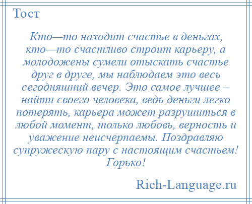 
    Кто—то находит счастье в деньгах, кто—то счастливо строит карьеру, а молодожены сумели отыскать счастье друг в друге, мы наблюдаем это весь сегодняшний вечер. Это самое лучшее – найти своего человека, ведь деньги легко потерять, карьера может разрушиться в любой момент, только любовь, верность и уважение неисчерпаемы. Поздравляю супружескую пару с настоящим счастьем! Горько!