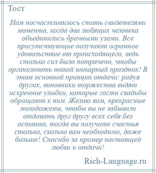 
    Нам посчастливилось стать свидетелями момента, когда два любящих человека объединились брачными узами. Все присутствующие получают огромное удовольствие от происходящего, ведь столько сил было потрачено, чтобы организовать такой шикарный праздник! В этом основной принцип отдачи: радуя других, виновники торжества видят искренние улыбки, которые гости свадьбы обращают к ним. Желаю вам, прекрасные молодожены, чтобы вы не забывали отдавать друг другу всех себя без остатка, тогда вы получите счастья столько, сколько вам необходимо, даже больше! Спасибо за пример настоящей любви и отдачи!