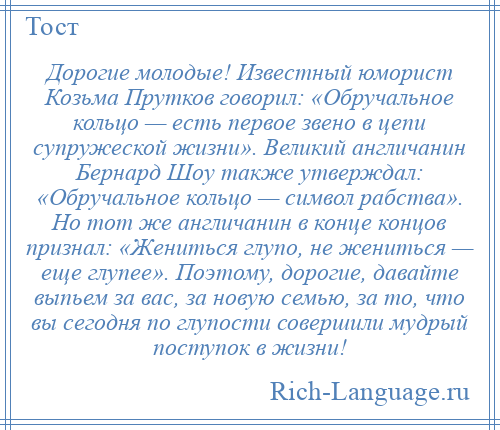 
    Дорогие молодые! Известный юморист Козьма Прутков говорил: «Обручальное кольцо — есть первое звено в цепи супружеской жизни». Великий англичанин Бернард Шоу также утверждал: «Обручальное кольцо — символ рабства». Но тот же англичанин в конце концов признал: «Жениться глупо, не жениться — еще глупее». Поэтому, дорогие, давайте выпьем за вас, за новую семью, за то, что вы сегодня по глупости совершили мудрый поступок в жизни!