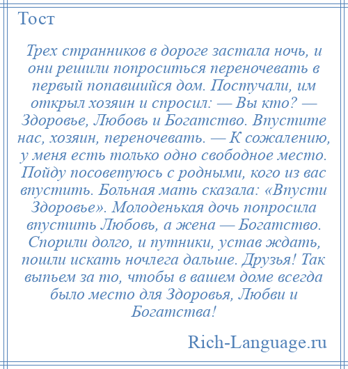 
    Трех странников в дороге застала ночь, и они решили попроситься переночевать в первый попавшийся дом. Постучали, им открыл хозяин и спросил: — Вы кто? — Здоровье, Любовь и Богатство. Впустите нас, хозяин, переночевать. — К сожалению, у меня есть только одно свободное место. Пойду посоветуюсь с родными, кого из вас впустить. Больная мать сказала: «Впусти Здоровье». Молоденькая дочь попросила впустить Любовь, а жена — Богатство. Спорили долго, и путники, устав ждать, пошли искать ночлега дальше. Друзья! Так выпьем за то, чтобы в вашем доме всегда было место для Здоровья, Любви и Богатства!