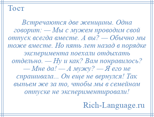 
    Встречаются две женщины. Одна говорит: — Мы с мужем проводим свой отпуск всегда вместе. А вы? — Обычно мы тоже вместе. Но пять лет назад в порядке эксперимента поехали отдыхать отдельно. — Ну и как? Вам понравилось? — Мне да! — А мужу? — Я его не спрашивала... Он еще не вернулся! Так выпьем же за то, чтобы мы в семейном отпуске не экспериментировали!