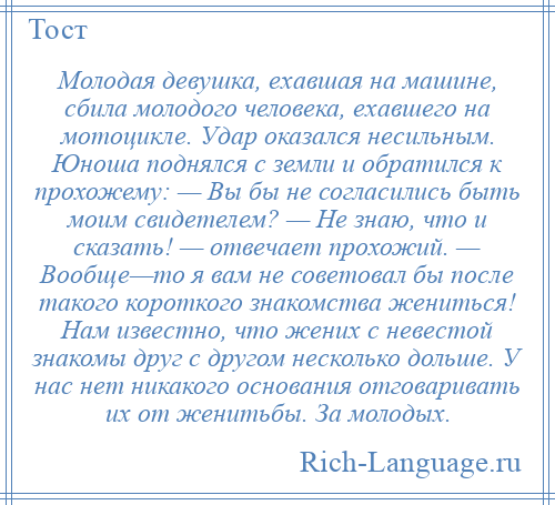 
    Молодая девушка, ехавшая на машине, сбила молодого человека, ехавшего на мотоцикле. Удар оказался несильным. Юноша поднялся с земли и обратился к прохожему: — Вы бы не согласились быть моим свидетелем? — Не знаю, что и сказать! — отвечает прохожий. — Вообще—то я вам не советовал бы после такого короткого знакомства жениться! Нам известно, что жених с невестой знакомы друг с другом несколько дольше. У нас нет никакого основания отговаривать их от женитьбы. За молодых.