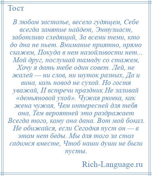 
    В любом застолье, весело гудящем, Себе всегда занятие найдет, Энтузиаст, заботливо следящий, За всеми теми, кто до дна не пьет. Внимание приятно, прямо скажем, Покуда в нем назойливости нет... Мой друг, послушай тамаду со стажем, Хочу я дать тебе один совет. Лей, не жалей — ни слов, ни шуток разных, Да и вина, коль повод не сухой. Но гостя уважай, И встречи праздник Не заливай «демьяновой ухой». Чужая рюмка, как жена чужая, Чем интересней для тебя она, Тем вероятней это раздражает Всегда того, кому она дана. Вот мой бокал. Не обижайся, если Сегодня пуст он — в этом нет беды. Мы для того за стол садимся вместе, Чтоб наши души не были пусты.