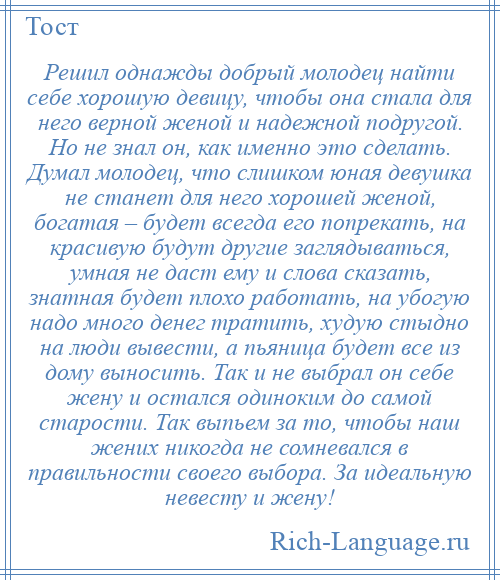 
    Решил однажды добрый молодец найти себе хорошую девицу, чтобы она стала для него верной женой и надежной подругой. Но не знал он, как именно это сделать. Думал молодец, что слишком юная девушка не станет для него хорошей женой, богатая – будет всегда его попрекать, на красивую будут другие заглядываться, умная не даст ему и слова сказать, знатная будет плохо работать, на убогую надо много денег тратить, худую стыдно на люди вывести, а пьяница будет все из дому выносить. Так и не выбрал он себе жену и остался одиноким до самой старости. Так выпьем за то, чтобы наш жених никогда не сомневался в правильности своего выбора. За идеальную невесту и жену!