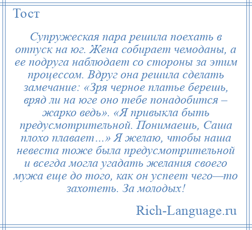 
    Супружеская пара решила поехать в отпуск на юг. Жена собирает чемоданы, а ее подруга наблюдает со стороны за этим процессом. Вдруг она решила сделать замечание: «Зря черное платье берешь, вряд ли на юге оно тебе понадобится – жарко ведь». «Я привыкла быть предусмотрительной. Понимаешь, Саша плохо плавает…» Я желаю, чтобы наша невеста тоже была предусмотрительной и всегда могла угадать желания своего мужа еще до того, как он успеет чего—то захотеть. За молодых!