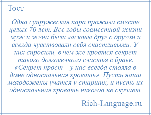 
    Одна супружеская пара прожила вместе целых 70 лет. Все годы совместной жизни муж и жена были ласковы друг с другом и всегда чувствовали себя счастливыми. У них спросили, в чем же кроется секрет такого долговечного счастья в браке. «Секрет прост – у нас всегда стояла в доме односпальная кровать». Пусть наши молодожены учатся у старших, и пусть их односпальная кровать никогда не скучает.