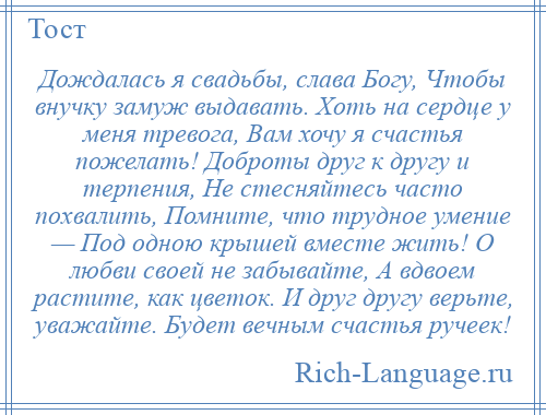 
    Дождалась я свадьбы, слава Богу, Чтобы внучку замуж выдавать. Хоть на сердце у меня тревога, Вам хочу я счастья пожелать! Доброты друг к другу и терпения, Не стесняйтесь часто похвалить, Помните, что трудное умение — Под одною крышей вместе жить! О любви своей не забывайте, А вдвоем растите, как цветок. И друг другу верьте, уважайте. Будет вечным счастья ручеек!