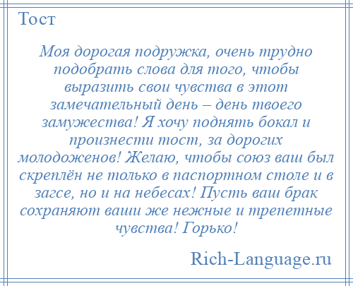 
    Моя дорогая подружка, очень трудно подобрать слова для того, чтобы выразить свои чувства в этот замечательный день – день твоего замужества! Я хочу поднять бокал и произнести тост, за дорогих молодоженов! Желаю, чтобы союз ваш был скреплён не только в паспортном столе и в загсе, но и на небесах! Пусть ваш брак сохраняют ваши же нежные и трепетные чувства! Горько!