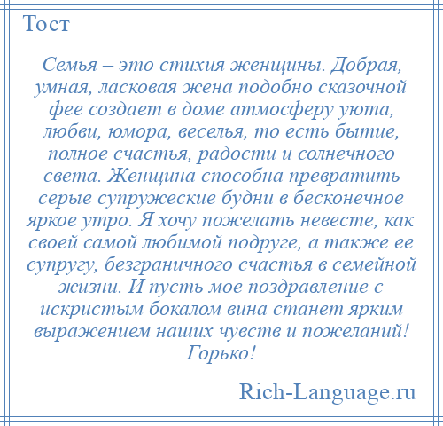 
    Семья – это стихия женщины. Добрая, умная, ласковая жена подобно сказочной фее создает в доме атмосферу уюта, любви, юмора, веселья, то есть бытие, полное счастья, радости и солнечного света. Женщина способна превратить серые супружеские будни в бесконечное яркое утро. Я хочу пожелать невесте, как своей самой любимой подруге, а также ее супругу, безграничного счастья в семейной жизни. И пусть мое поздравление с искристым бокалом вина станет ярким выражением наших чувств и пожеланий! Горько!