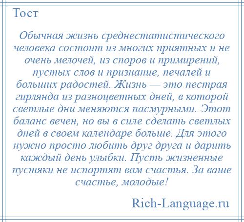 
    Обычная жизнь среднестатистического человека состоит из многих приятных и не очень мелочей, из споров и примирений, пустых слов и признание, печалей и больших радостей. Жизнь — это пестрая гирлянда из разноцветных дней, в которой светлые дни меняются пасмурными. Этот баланс вечен, но вы в силе сделать светлых дней в своем календаре больше. Для этого нужно просто любить друг друга и дарить каждый день улыбки. Пусть жизненные пустяки не испортят вам счастья. За ваше счастье, молодые!