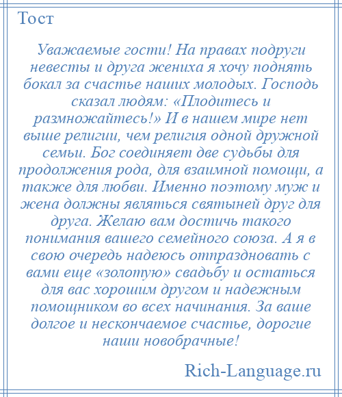 
    Уважаемые гости! На правах подруги невесты и друга жениха я хочу поднять бокал за счастье наших молодых. Господь сказал людям: «Плодитесь и размножайтесь!» И в нашем мире нет выше религии, чем религия одной дружной семьи. Бог соединяет две судьбы для продолжения рода, для взаимной помощи, а также для любви. Именно поэтому муж и жена должны являться святыней друг для друга. Желаю вам достичь такого понимания вашего семейного союза. А я в свою очередь надеюсь отпраздновать с вами еще «золотую» свадьбу и остаться для вас хорошим другом и надежным помощником во всех начинания. За ваше долгое и нескончаемое счастье, дорогие наши новобрачные!