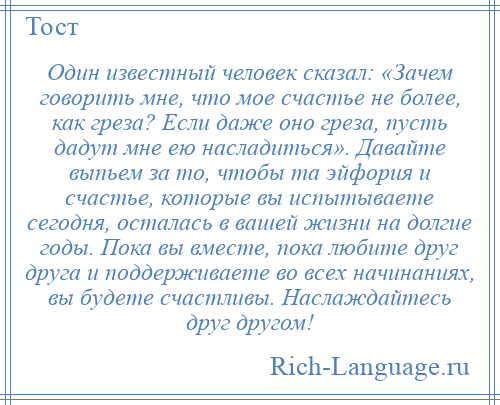 
    Один известный человек сказал: «Зачем говорить мне, что мое счастье не более, как греза? Если даже оно греза, пусть дадут мне ею насладиться». Давайте выпьем за то, чтобы та эйфория и счастье, которые вы испытываете сегодня, осталась в вашей жизни на долгие годы. Пока вы вместе, пока любите друг друга и поддерживаете во всех начинаниях, вы будете счастливы. Наслаждайтесь друг другом!