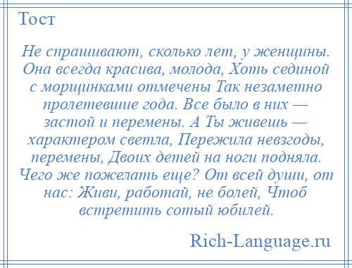 
    Не спрашивают, сколько лет, у женщины. Она всегда красива, молода, Хоть сединой с морщинками отмечены Так незаметно пролетевшие года. Все было в них — застой и перемены. А Ты живешь — характером светла, Пережила невзгоды, перемены, Двоих детей на ноги подняла. Чего же пожелать еще? От всей души, от нас: Живи, работай, не болей, Чтоб встретить сотый юбилей.