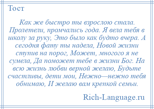 
    Как же быстро ты взрослою стала. Пролетели, промчались года. Я вела тебя в школу за руку, Это было как будто вчера. А сегодня фату ты надела, Новой жизни ступив на порог, Может, многого я не сумела, Да поможет тебе в жизни Бог. На всю жизнь любви верной желаю, Будьте счастливы, дети мои, Нежно—нежно тебя обнимаю, И желаю вам крепкой семьи.