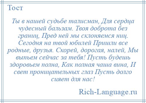 
    Ты в нашей судьбе талисман, Для сердца чудесный бальзам. Твоя доброта без границ, Пред ней мы склоняемся ниц. Сегодня на твой юбилей Пришли все родные, друзья. Скорей, дорогая, налей, Мы выпьем сейчас за тебя! Пусть будешь здоровьем полна, Как полная чаша вина, И свет проницательных глаз Пусть долго сияет для нас!