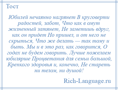 
    Юбилей нечаянно нагрянет В круговерти радостей, забот, Что как в омут жизненный затянет, Не заметишь вдруг, как он придет Но пришел, и от него не скрыться, Что же делать — так тому и быть. Мы и в это раз, как говорится, О годах не будем говорить. Лучше пожелаем юбилярше Процветания для семьи большой, Крепкого здоровья и, конечно, Не стареть ни телом, ни душой!