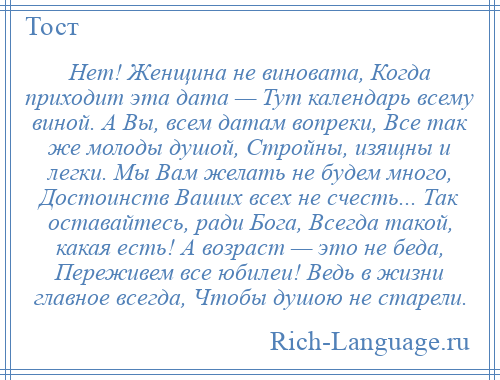 
    Нет! Женщина не виновата, Когда приходит эта дата — Тут календарь всему виной. А Вы, всем датам вопреки, Все так же молоды душой, Стройны, изящны и легки. Мы Вам желать не будем много, Достоинств Ваших всех не счесть... Так оставайтесь, ради Бога, Всегда такой, какая есть! А возраст — это не беда, Переживем все юбилеи! Ведь в жизни главное всегда, Чтобы душою не старели.