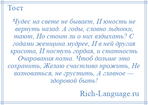 
    Чудес на свете не бывает, И юность не вернуть назад. А годы, словно льдинки, тают, Но стоит ли о них вздыхать? С годами женщина мудрее, И в ней другая красота, И поступь гордая, и статность Очарования полна. Чтоб дольше это сохранить, Желаю счастливо прожить, Не волноваться, не грустить, А главное — здоровой быть!