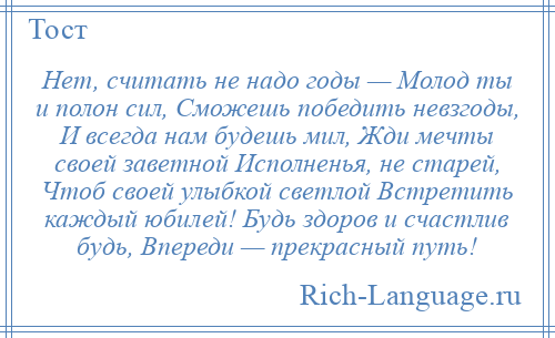 
    Нет, считать не надо годы — Молод ты и полон сил, Сможешь победить невзгоды, И всегда нам будешь мил, Жди мечты своей заветной Исполненья, не старей, Чтоб своей улыбкой светлой Встретить каждый юбилей! Будь здоров и счастлив будь, Впереди — прекрасный путь!