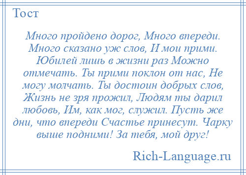 
    Много пройдено дорог, Много впереди. Много сказано уж слов, И мои прими. Юбилей лишь в жизни раз Можно отмечать. Ты прими поклон от нас, Не могу молчать. Ты достоин добрых слов, Жизнь не зря прожил, Людям ты дарил любовь, Им, как мог, служил. Пусть же дни, что впереди Счастье принесут. Чарку выше подними! За тебя, мой друг!