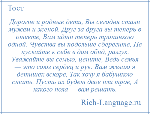 
    Дорогие и родные дети, Вы сегодня стали мужем и женой. Друг за друга вы теперь в ответе, Вам идти теперь тропинкою одной. Чувства вы подольше сберегите, Не пускайте к себе в дом обид, разлук. Уважайте вы семью, цените, Ведь семья — это союз сердец и рук. Вам желаю я детишек вскоре, Так хочу я бабушкою стать. Пусть их будет двое или трое, А какого пола — вам решать.