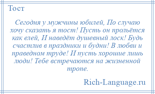 
    Сегодня у мужчины юбилей, По случаю хочу сказать я тост! Пусть он прольётся как елей, И наведёт душевный лоск! Будь счастлив в праздники и будни! В любви и праведном труде! И пусть хорошие лишь люди! Тебе встречаются на жизненной тропе.