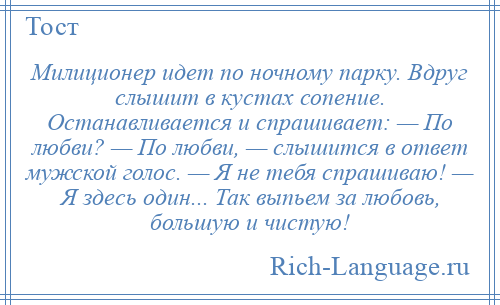 
    Милиционер идет по ночному парку. Вдруг слышит в кустах сопение. Останавливается и спрашивает: — По любви? — По любви, — слышится в ответ мужской голос. — Я не тебя спрашиваю! — Я здесь один... Так выпьем за любовь, большую и чистую!