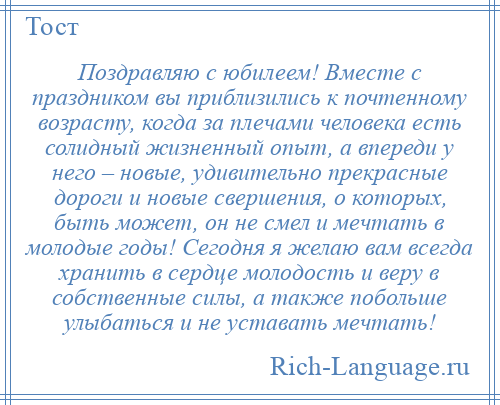 
    Поздравляю с юбилеем! Вместе с праздником вы приблизились к почтенному возрасту, когда за плечами человека есть солидный жизненный опыт, а впереди у него – новые, удивительно прекрасные дороги и новые свершения, о которых, быть может, он не смел и мечтать в молодые годы! Сегодня я желаю вам всегда хранить в сердце молодость и веру в собственные силы, а также побольше улыбаться и не уставать мечтать!