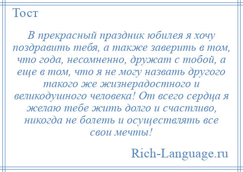 
    В прекрасный праздник юбилея я хочу поздравить тебя, а также заверить в том, что года, несомненно, дружат с тобой, а еще в том, что я не могу назвать другого такого же жизнерадостного и великодушного человека! От всего сердца я желаю тебе жить долго и счастливо, никогда не болеть и осуществлять все свои мечты!