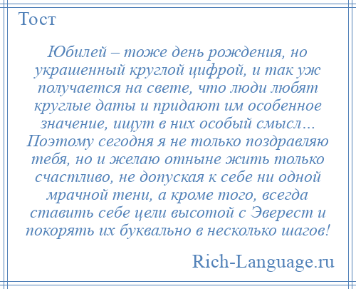 
    Юбилей – тоже день рождения, но украшенный круглой цифрой, и так уж получается на свете, что люди любят круглые даты и придают им особенное значение, ищут в них особый смысл… Поэтому сегодня я не только поздравляю тебя, но и желаю отныне жить только счастливо, не допуская к себе ни одной мрачной тени, а кроме того, всегда ставить себе цели высотой с Эверест и покорять их буквально в несколько шагов!