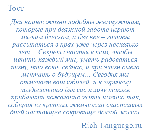 
    Дни нашей жизни подобны жемчужинам, которые при должной заботе играют мягким блеском, а без нее – готовы рассыпаться в прах уже через несколько лет… Секрет счастья в том, чтобы ценить каждый миг, уметь радоваться тому, что есть сейчас, и при этом смело мечтать о будущем… Сегодня мы отмечаем ваш юбилей, и к горячему поздравлению для вас я хочу также прибавить пожелание жить именно так, собирая из крупных жемчужин счастливых дней настоящее сокровище долгой жизни.