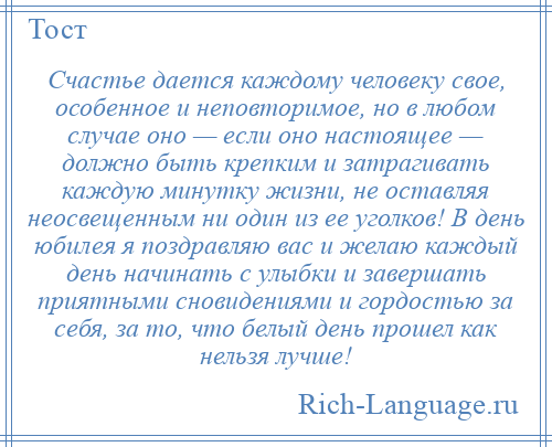 
    Счастье дается каждому человеку свое, особенное и неповторимое, но в любом случае оно — если оно настоящее — должно быть крепким и затрагивать каждую минутку жизни, не оставляя неосвещенным ни один из ее уголков! В день юбилея я поздравляю вас и желаю каждый день начинать с улыбки и завершать приятными сновидениями и гордостью за себя, за то, что белый день прошел как нельзя лучше!