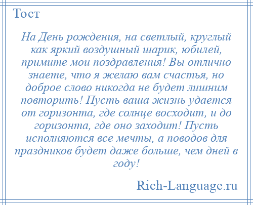 
    На День рождения, на светлый, круглый как яркий воздушный шарик, юбилей, примите мои поздравления! Вы отлично знаете, что я желаю вам счастья, но доброе слово никогда не будет лишним повторить! Пусть ваша жизнь удается от горизонта, где солнце восходит, и до горизонта, где оно заходит! Пусть исполняются все мечты, а поводов для праздников будет даже больше, чем дней в году!