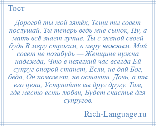 
    Дорогой ты мой зятёк, Тещи ты совет послушай. Ты теперь ведь мне сынок, Ну, а мать всё знает лучше. Ты с женой своей будь В меру строгим, в меру нежным. Мой совет не позабудь — Женщине нужна надежда, Что в нелегкий час всегда Ей супруг опорой станет, Если, не дай Бог, беда, Он поможет, не оставит. Дочь, а ты его цени, Уступайте вы друг другу. Там, где место есть любви, Будет счастье для супругов.