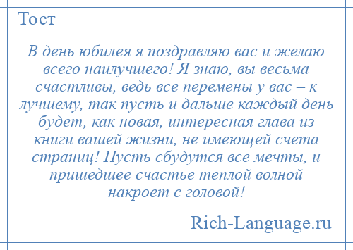 
    В день юбилея я поздравляю вас и желаю всего наилучшего! Я знаю, вы весьма счастливы, ведь все перемены у вас – к лучшему, так пусть и дальше каждый день будет, как новая, интересная глава из книги вашей жизни, не имеющей счета страниц! Пусть сбудутся все мечты, и пришедшее счастье теплой волной накроет с головой!